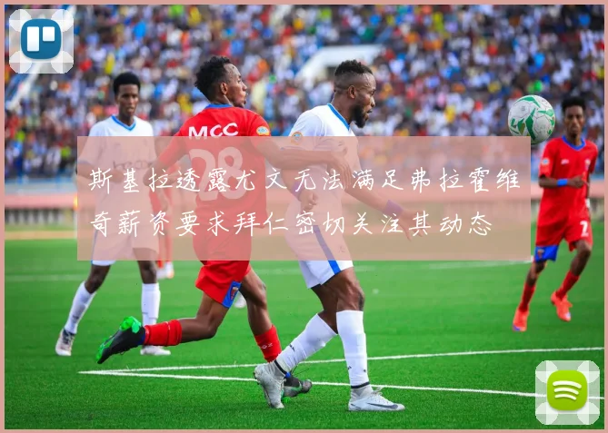 斯基拉透露尤文无法满足弗拉霍维奇薪资要求拜仁密切关注其动态