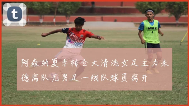 阿森纳夏季转会大清洗女足主力米德离队无男足一线队球员离开