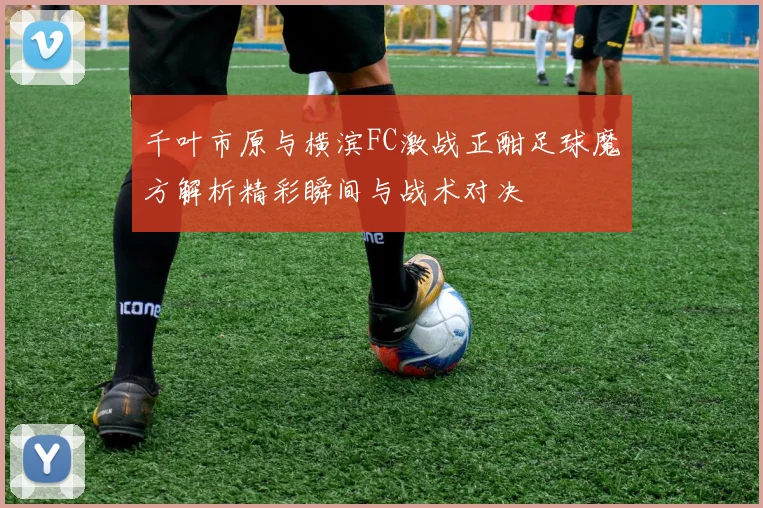 千叶市原与横滨FC激战正酣足球魔方解析精彩瞬间与战术对决