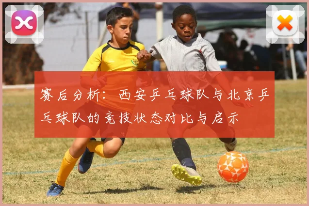 赛后分析：西安乒乓球队与北京乒乓球队的竞技状态对比与启示