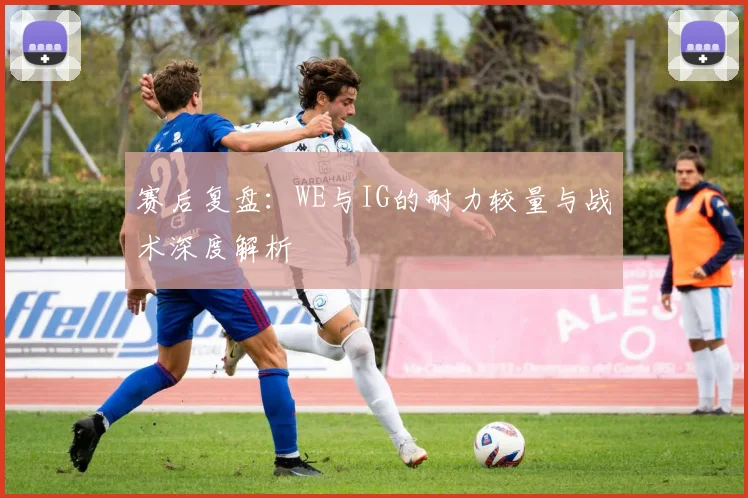 赛后复盘：WE与IG的耐力较量与战术深度解析