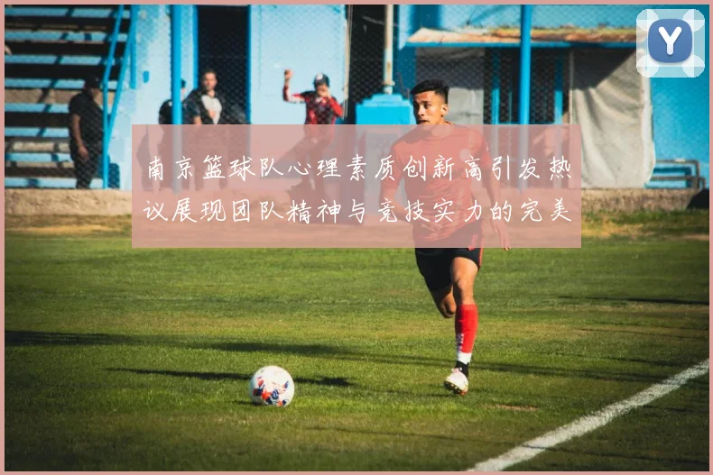 南京篮球队心理素质创新高引发热议展现团队精神与竞技实力的完美结合