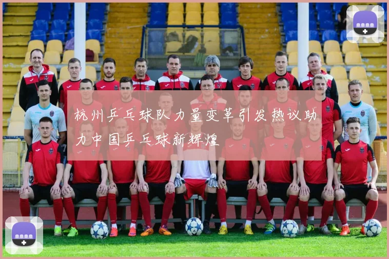 杭州乒乓球队力量变革引发热议助力中国乒乓球新辉煌